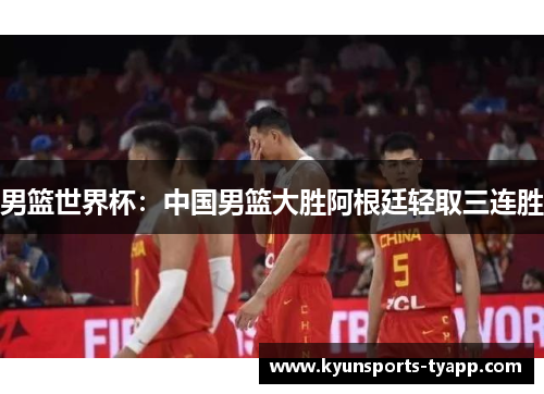 男篮世界杯：中国男篮大胜阿根廷轻取三连胜